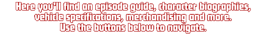 Here you'll find an episode guide, character biographies, vehicle specifications, merchandising and more. Use the buttons below to navigate.